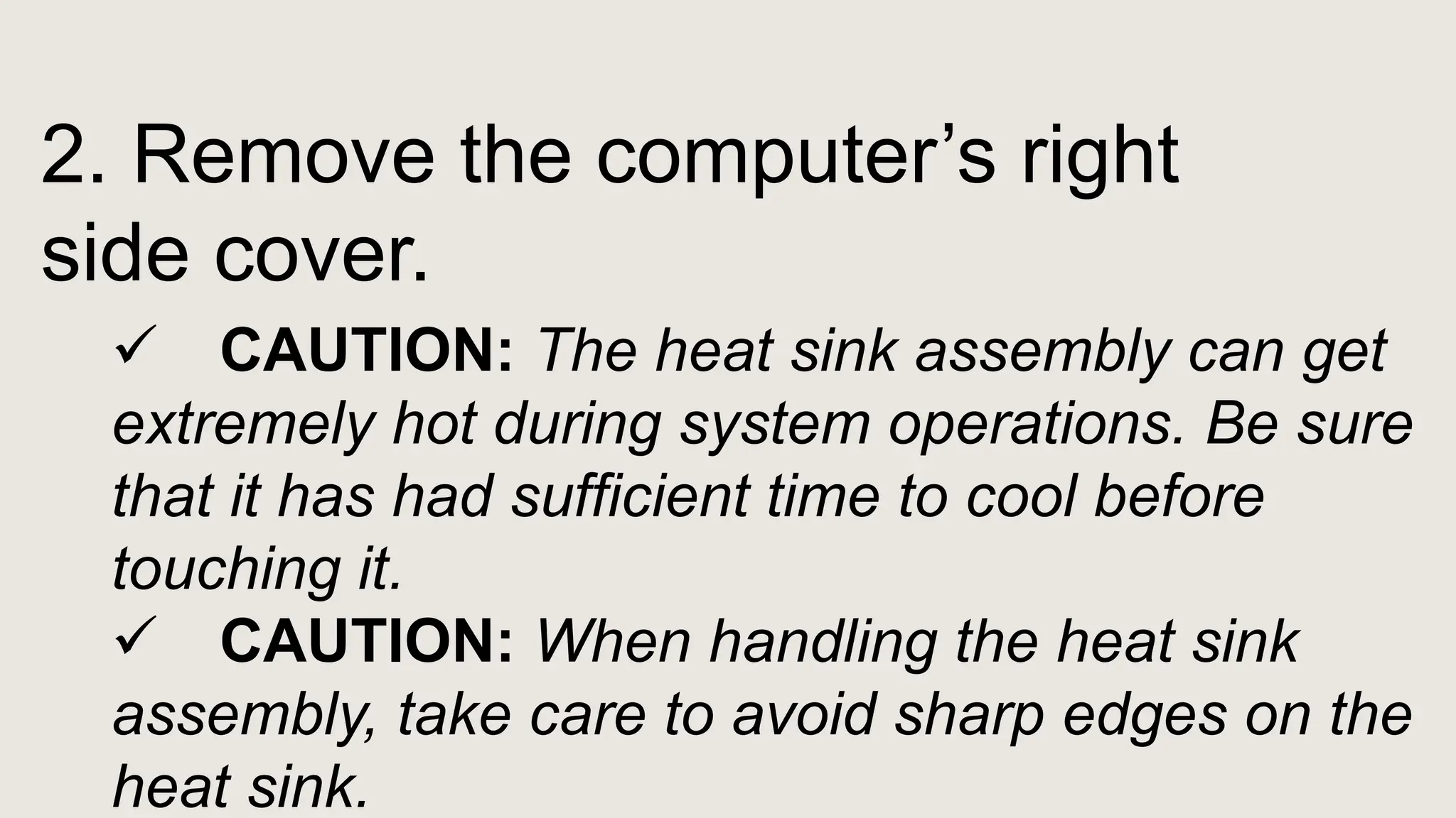 2. Remove the computer’s right
side cover.
 CAUTION: The heat sink assembly can get
extremely hot during system operations. Be sure
that it has had sufficient time to cool before
touching it.
 CAUTION: When handling the heat sink
assembly, take care to avoid sharp edges on the
heat sink.
 