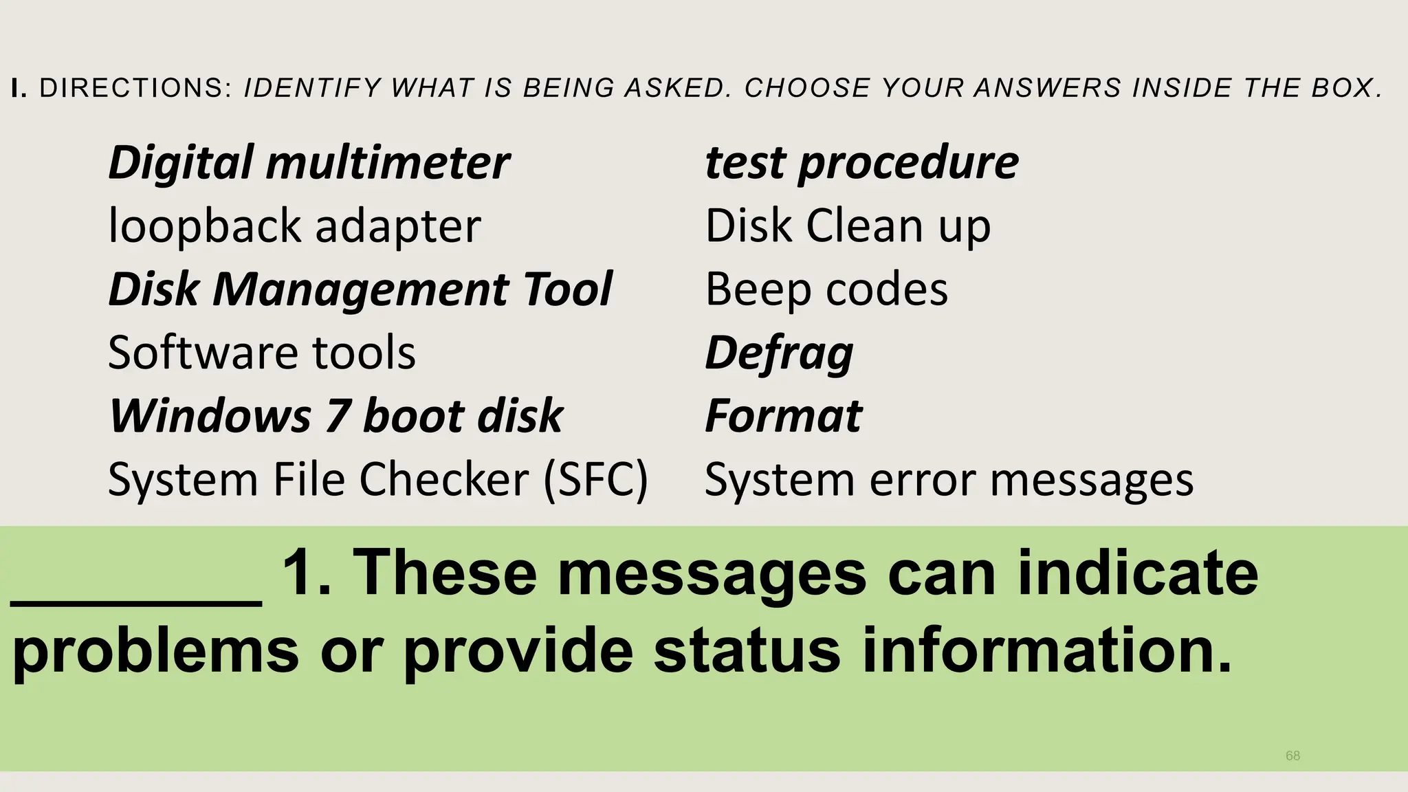 I. DIRECTIONS: IDENTIFY WHAT IS BEING ASKED. CHOOSE YOUR ANSWERS INSIDE THE BOX .
68
Digital multimeter
loopback adapter
Disk Management Tool
Software tools
Windows 7 boot disk
System File Checker (SFC)
test procedure
Disk Clean up
Beep codes
Defrag
Format
System error messages
_______ 1. These messages can indicate
problems or provide status information.
 
