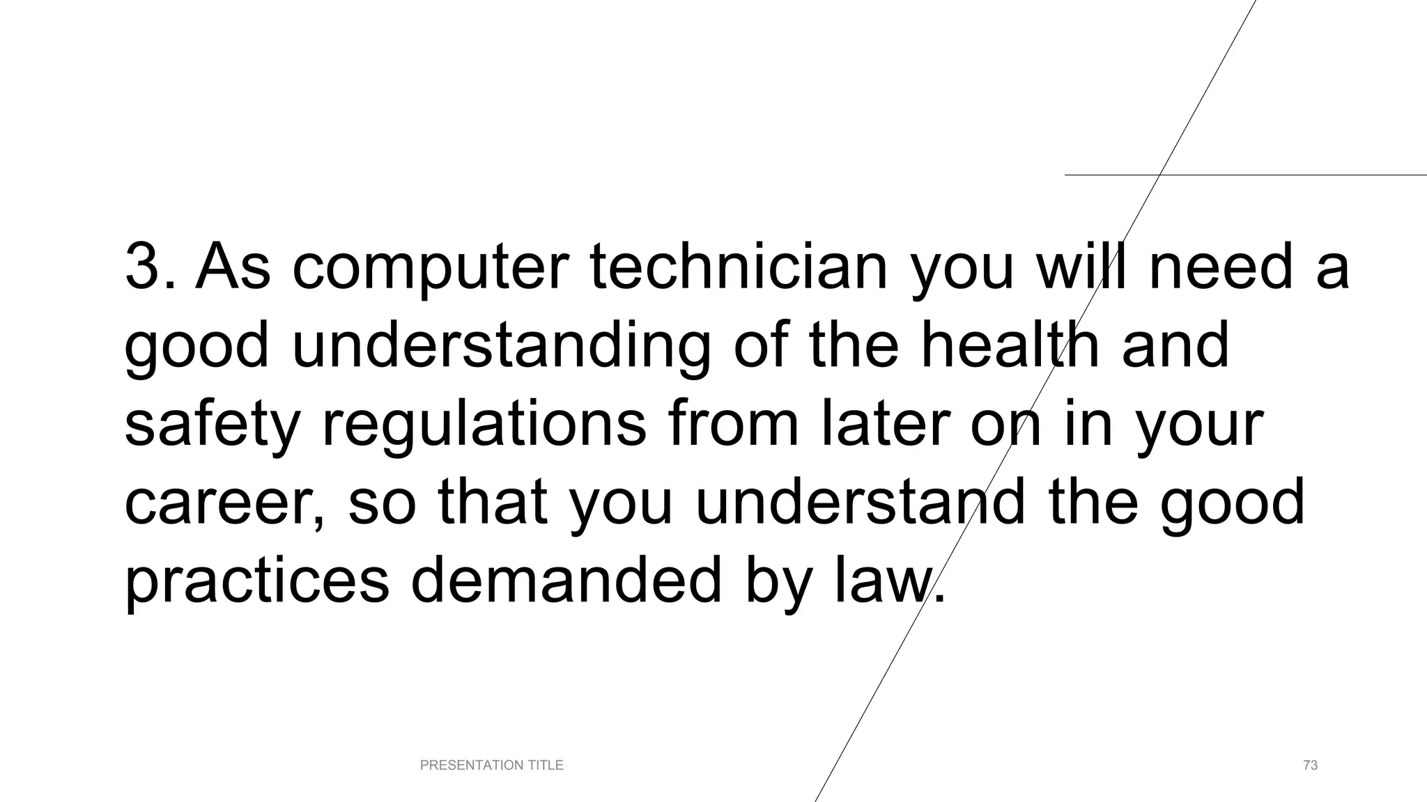 3. As computer technician you will need a
good understanding of the health and
safety regulations from later on in your
career, so that you understand the good
practices demanded by law.
PRESENTATION TITLE 73
 