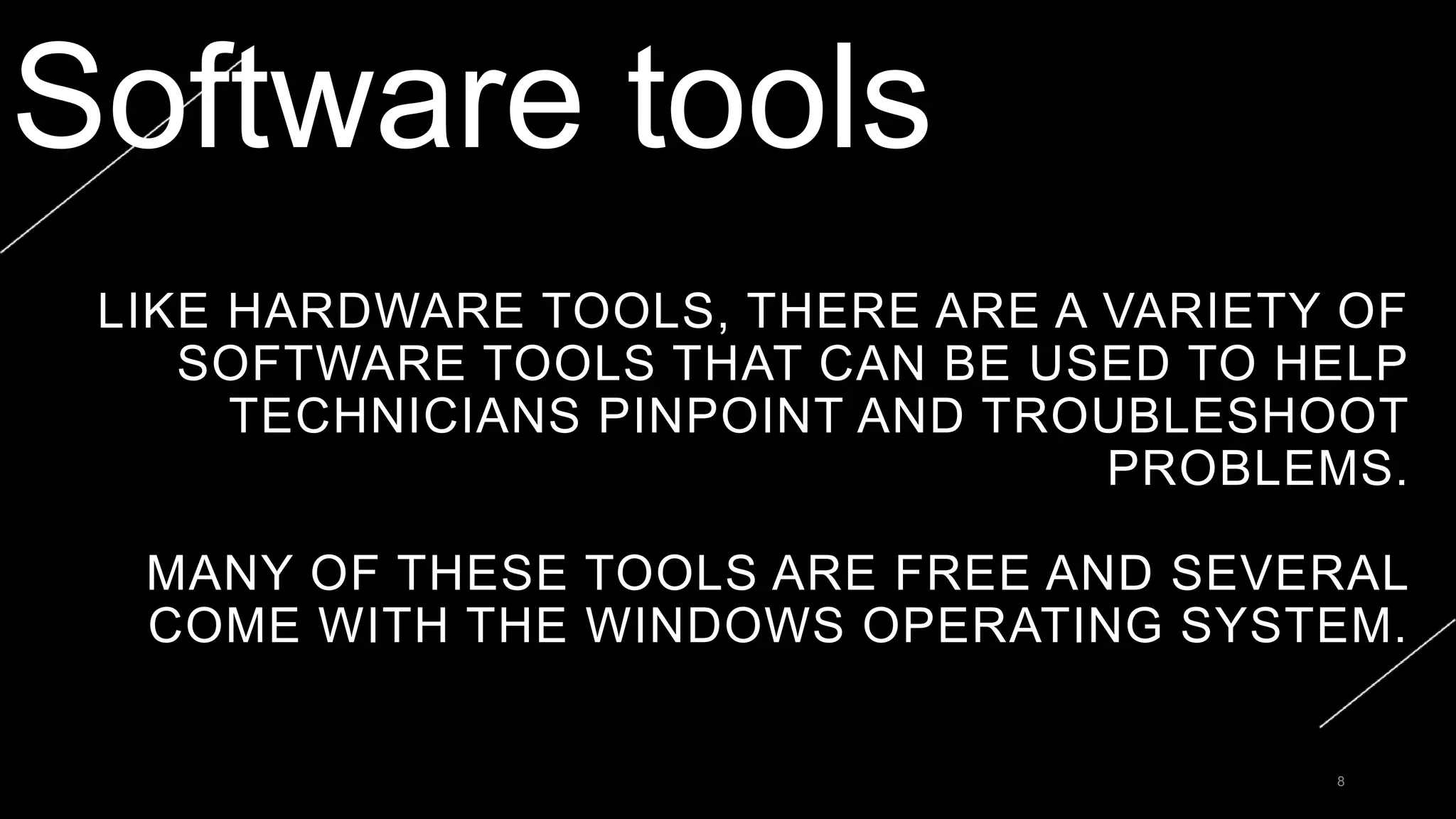 LIKE HARDWARE TOOLS, THERE ARE A VARIETY OF
SOFTWARE TOOLS THAT CAN BE USED TO HELP
TECHNICIANS PINPOINT AND TROUBLESHOOT
PROBLEMS.
MANY OF THESE TOOLS ARE FREE AND SEVERAL
COME WITH THE WINDOWS OPERATING SYSTEM.
8
Software tools
 