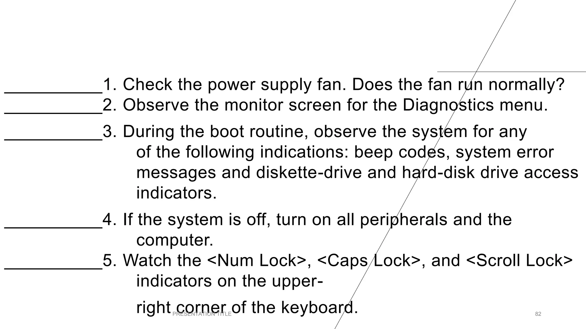 __________1. Check the power supply fan. Does the fan run normally?
__________2. Observe the monitor screen for the Diagnostics menu.
__________3. During the boot routine, observe the system for any
of the following indications: beep codes, system error
messages and diskette-drive and hard-disk drive access
indicators.
__________4. If the system is off, turn on all peripherals and the
computer.
__________5. Watch the <Num Lock>, <Caps Lock>, and <Scroll Lock>
indicators on the upper-
right corner of the keyboard.
PRESENTATION TITLE 82
 