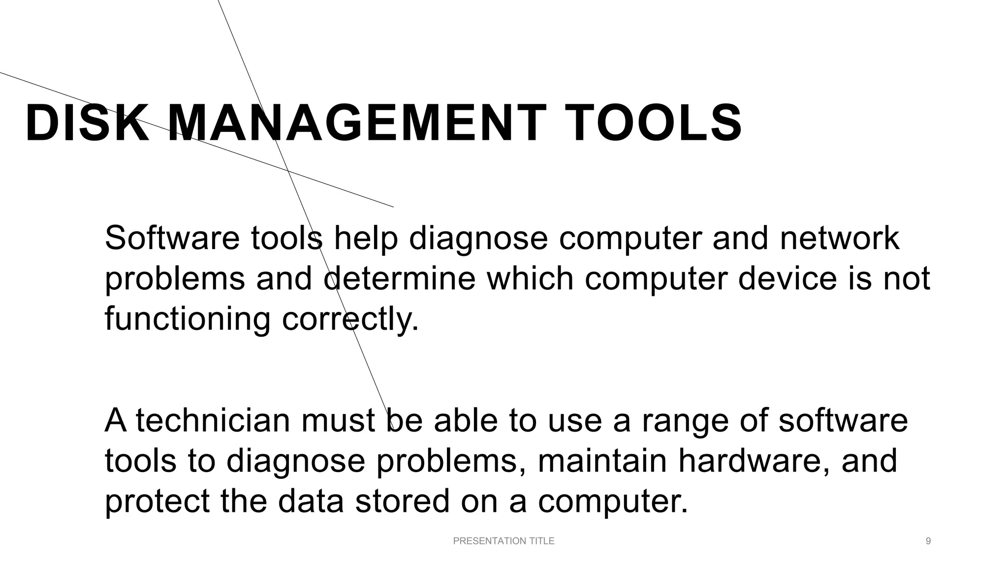 DISK MANAGEMENT TOOLS
Software tools help diagnose computer and network
problems and determine which computer device is not
functioning correctly.
A technician must be able to use a range of software
tools to diagnose problems, maintain hardware, and
protect the data stored on a computer.
PRESENTATION TITLE 9
 