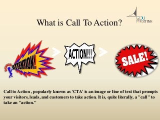 What is Call To Action?
Call to Action , popularly known as 'CTA' is an image or line of text that prompts
your visitors, leads, and customers to take action. It is, quite literally, a "call" to
take an "action."
 