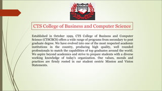 CTS College of Business and Computer Science
Established in October 1999, CTS College of Business and Computer
Science (CTSCBCS) offers a wide range of programs from secondary to post
graduate degree. We have evolved into one of the most respected academic
institutions in the country, producing high quality, well rounded
professionals to match the capabilities of top graduates around the world.
We aspire beyond academics and strive to prepare students with a diverse
working knowledge of today's organization. Our values, morals and
practices are firmly rooted in our student centric Mission and Vision
Statements.
 