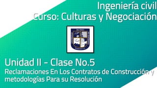 Ingeniería civil
Curso: Culturas y Negociación
Unidad II - Clase No.5
Reclamaciones En Los Contratos de Construcción y
metodologías Para su Resolución
 