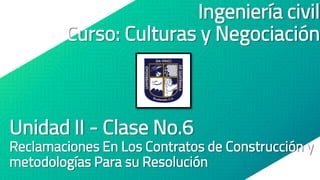 Ingeniería civil
Curso: Culturas y Negociación
Unidad II - Clase No.6
Reclamaciones En Los Contratos de Construcción y
metodologías Para su Resolución
 