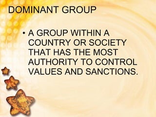 DOMINANT GROUP A GROUP WITHIN A COUNTRY OR SOCIETY THAT HAS THE MOST AUTHORITY TO CONTROL VALUES AND SANCTIONS. 
