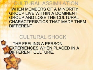 CULTURAL ASSIMILATION WHEN MEMBERS OF A MINORITY GROUP LIVE WITHIN A DOMINENT GROUP AND LOSE THE CULTURAL CHARACTERISTICS THAT MADE THEM DIFFERENT. CULTURAL   SHOCK THE FEELING A PERSON EXPERIENCES WHEN PLACED IN A DIFFERENT CULTURE. 