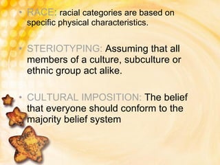 RACE :  racial categories are based on specific physical characteristics. STERIOTYPING:  Assuming that all members of a culture, subculture or ethnic group act alike. CULTURAL IMPOSITION:  The belief that everyone should conform to the majority belief system 