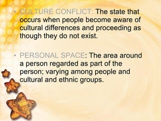 CULTURE CONFLICT:  The state that occurs when people become aware of cultural differences and proceeding as though they do not exist. PERSONAL SPACE : The area around a person regarded as part of the person; varying among people and cultural and ethnic groups. 