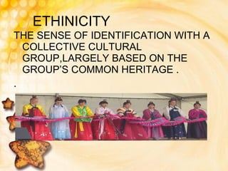 ETHINICITY THE SENSE OF IDENTIFICATION WITH A COLLECTIVE CULTURAL GROUP,LARGELY BASED ON THE GROUP’S COMMON HERITAGE . .  