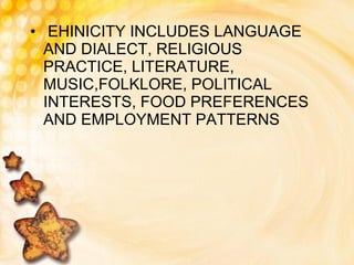 EHINICITY INCLUDES LANGUAGE AND DIALECT, RELIGIOUS PRACTICE, LITERATURE, MUSIC,FOLKLORE, POLITICAL  INTERESTS, FOOD PREFERENCES AND EMPLOYMENT PATTERNS 