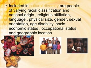 Included in  cultural diversity  are people of varying racial classification and national origin , religious affiliation, language , physical size, gender, sexual orientation, age disability, socio economic status , occupational status and geographic location 