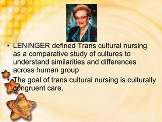 LENINGER defined Trans cultural nursing as a comparative study of cultures to understand similarities and differences across human group The goal of trans cultural nursing is culturally congruent care. 