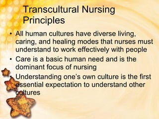 Transcultural Nursing Principles All human cultures have diverse living, caring, and healing modes that nurses must understand to work effectively with people  Care is a basic human need and is the dominant focus of nursing Understanding one’s own culture is the first essential expectation to understand other cultures 