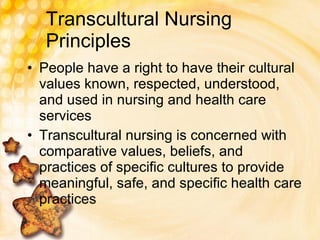 Transcultural Nursing Principles People have a right to have their cultural values known, respected, understood, and used in nursing and health care services Transcultural nursing is concerned with comparative values, beliefs, and practices of specific cultures to provide meaningful, safe, and specific health care practices 