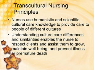 Transcultural Nursing Principles Nurses use humanistic and scientific cultural care knowledge to provide care to people of different cultures Understanding culture care differences and similarities enables the nurse to respect clients and assist them to grow, maintain well-being, and prevent illness or premature death 