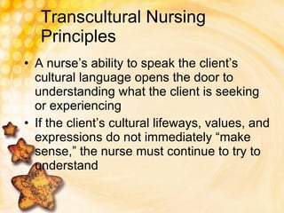 Transcultural Nursing Principles A nurse’s ability to speak the client’s cultural language opens the door to understanding what the client is seeking or experiencing If the client’s cultural lifeways, values, and expressions do not immediately “make sense,” the nurse must continue to try to understand 