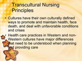 Transcultural Nursing Principles Cultures have their own culturally defined ways to promote and maintain health, face death, and deal with unfavorable conditions and crises Health care practices in Western and non-Western cultures have major differences that need to be understood when planning and providing care 