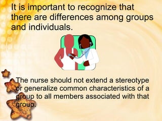 It is important to recognize that there are differences among groups and individuals. The nurse should not extend a stereotype or generalize common characteristics of a group to all members associated with that group. 