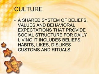 CULTURE A SHARED SYSTEM OF BELIEFS, VALUES AND BEHAVIORAL EXPECTATIONS THAT PROVIDE SOCIAL STRUCTURE FOR DAILY LIVING.IT INCLUDES BELIEFS, HABITS, LIKES, DISLIKES CUSTOMS AND RITUALS.  