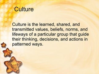 Culture Culture is the learned, shared, and transmitted values, beliefs, norms, and lifeways of a particular group that guide their thinking, decisions, and actions in patterned ways. 
