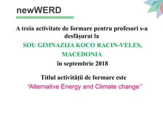 newWERD
A treia activitate de formare pentru profesori s-a
desfășurat la
SOU GIMNAZIJA KOCO RACIN-VELES,
MACEDONIA
în septembrie 2018
Titlul activității de formare este
“Alternative Energy and Climate change”
 