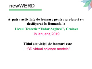 newWERD
A patra activitate de formare pentru profesori s-a
desfășurat în Romania la
Liceul Teoretic “Tudor Arghezi”, Craiova
în ianuarie 2019
Titlul activității de formare este
“ЗD virtual science models”
 