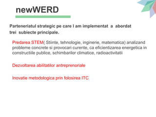 newWERD
Parteneriatul strategic pe care l am implementat a abordat
trei subiecte principale.
Predarea STEM( Stiinte, tehnologie, inginerie, matematica) analizand
probleme concrete si provocari curente, ca eficientizarea energetica in
constructiile publice, schimbarilor climatice, radioactivitatii
Dezvoltarea abilitatilor antreprenoriale
Inovatie metodologica prin folosirea ITC
 