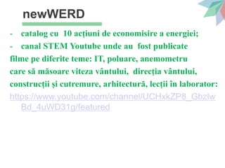 newWERD
- catalog cu 10 acțiuni de economisire a energiei;
- canal STEM Youtube unde au fost publicate
filme pe diferite teme: IT, poluare, anemometru
care să măsoare viteza vântului, direcția vântului,
construcții și cutremure, arhitectură, lecții în laborator:
https://www.youtube.com/channel/UCHxkZP8_Gbzlw
Bd_4uWD31g/featured
 