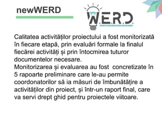 newWERD
Calitatea activităților proiectului a fost monitorizată
în fiecare etapă, prin evaluări formale la finalul
fiecărei activități și prin întocmirea tuturor
documentelor necesare.
Monitorizarea și evaluarea au fost concretizate în
5 rapoarte preliminare care le-au permite
coordonatorilor să ia măsuri de îmbunătățire a
activităților din proiect, și într-un raport final, care
va servi drept ghid pentru proiectele viitoare.
 