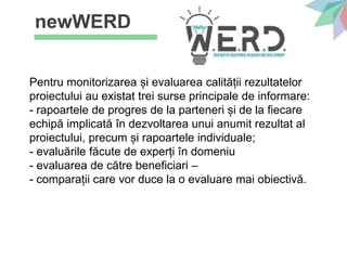 newWERD
Pentru monitorizarea și evaluarea calității rezultatelor
proiectului au existat trei surse principale de informare:
- rapoartele de progres de la parteneri și de la fiecare
echipă implicată în dezvoltarea unui anumit rezultat al
proiectului, precum și rapoartele individuale;
- evaluările făcute de experți în domeniu
- evaluarea de către beneficiari –
- comparații care vor duce la o evaluare mai obiectivă.
 