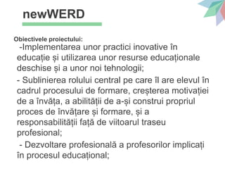 newWERD
Obiectivele proiectului:
-Implementarea unor practici inovative în
educație și utilizarea unor resurse educaționale
deschise și a unor noi tehnologii;
- Sublinierea rolului central pe care îl are elevul în
cadrul procesului de formare, creșterea motivației
de a învăța, a abilității de a-și construi propriul
proces de învățare și formare, și a
responsabilității față de viitoarul traseu
profesional;
- Dezvoltare profesională a profesorilor implicați
în procesul educațional;
 
