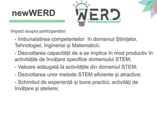Impact asupra participanților:
- Imbunatatirea competentelor în domeniul Științelor,
Tehnologiei, Ingineriei și Matematicii;
- Dezvoltarea capacității de a se implica în mod productiv în
activitățile de învățare specifice domeniului STEM;
- Valoare adăugată la activitățile din domeniul STEM;
- Dezvoltarea unor metode STEM eficiente și atractive;
- Schimbul de experiență și bune practici, activități de
învățare și ateliere;
newWERD
 