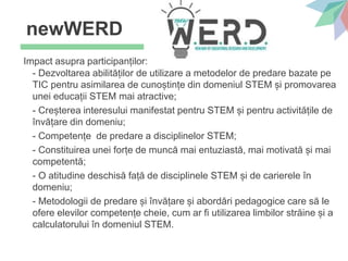Impact asupra participanților:
- Dezvoltarea abilităților de utilizare a metodelor de predare bazate pe
TIC pentru asimilarea de cunoștințe din domeniul STEM și promovarea
unei educații STEM mai atractive;
- Creșterea interesului manifestat pentru STEM și pentru activitățile de
învățare din domeniu;
- Competențe de predare a disciplinelor STEM;
- Constituirea unei forțe de muncă mai entuziastă, mai motivată și mai
competentă;
- O atitudine deschisă față de disciplinele STEM și de carierele în
domeniu;
- Metodologii de predare și învățare și abordări pedagogice care să le
ofere elevilor competențe cheie, cum ar fi utilizarea limbilor străine și a
calculatorului în domeniul STEM.
newWERD
 