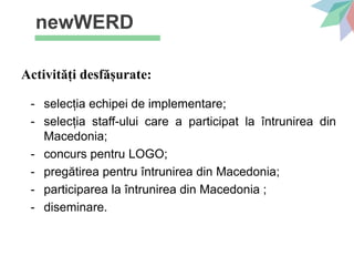 newWERD
Activități desfășurate:
- selecția echipei de implementare;
- selecția staff-ului care a participat la întrunirea din
Macedonia;
- concurs pentru LOGO;
- pregătirea pentru întrunirea din Macedonia;
- participarea la întrunirea din Macedonia ;
- diseminare.
 