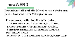 newWERD
Intrunirea staff-ului din Macedonia s-a desfășurat
pe 4 și 5 noiembrie în Veles și a inclus:
Prezentarea școlilor implicate în proiect:
-SOU GIMNAZIJA KOCO RACIN-VELES, MACEDONIA
- LICEUL TEORETIC “TUDOR ARGHEZI” ROMÂNIA
-ISTITUTO DI ISTRUZIONE SUPERIORE ERASMO DA
ROTTERDAM, ITALIA
-AGRUPAMENTO DE ESCOLAS DE BARCELOS, PORTUGALIA
 