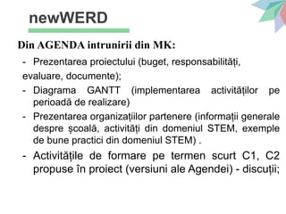 newWERD
Din AGENDA intrunirii din MK:
- Prezentarea proiectului (buget, responsabilități,
evaluare, documente);
- Diagrama GANTT (implementarea activităților pe
perioadă de realizare)
- Prezentarea organizațiilor partenere (informații generale
despre școală, activități din domeniul STEM, exemple
de bune practici din domeniul STEM) .
- Activitățile de formare pe termen scurt C1, C2
propuse în proiect (versiuni ale Agendei) - discuții;
 