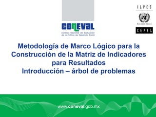 1
www.coneval.gob.mx
Metodología de Marco Lógico para la
Construcción de la Matriz de Indicadores
para Resultados
Introducción – árbol de problemas
 