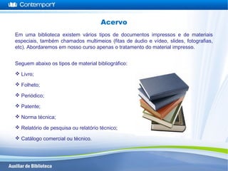 Em uma biblioteca existem vários tipos de documentos impressos e de materiais
especiais, também chamados multimeios (fitas de áudio e vídeo, slides, fotografias,
etc). Abordaremos em nosso curso apenas o tratamento do material impresso.
Seguem abaixo os tipos de material bibliográfico:
 Livro;
 Folheto;
 Periódico;
 Patente;
 Norma técnica;
 Relatório de pesquisa ou relatório técnico;
 Catálogo comercial ou técnico.
Acervo
 