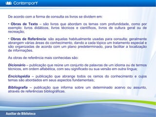 De acordo com a forma de consulta os livros se dividem em:
• Obras de Texto – são livros que abordam os temas com profundidade, como por
exemplo: livros didáticos, livros técnicos e científicos, livros de cultura geral ou de
recreação;
• Obras de Referência: são aquelas habitualmente usadas para consulta; geralmente
abrangem várias áreas do conhecimento, dando a cada tópico um tratamento especial e
são organizadas de acordo com um plano predeterminado, para facilitar a localização
de informações.
As obras de referência mais conhecidas são:
Dicionário – publicação que reúne um conjunto de palavras de um idioma ou de termos
técnicos, em ordem alfabética, com seu significado ou sua versão em outra língua;
Enciclopédia – publicação que abrange todos os ramos do conhecimento e cujos
temas são abordados em seus aspectos fundamentais;
Bibliografia – publicação que informa sobre um determinado acervo ou assunto,
através de referências bibliográficas.
 