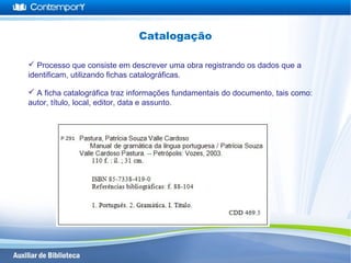  Processo que consiste em descrever uma obra registrando os dados que a
identificam, utilizando fichas catalográficas.
 A ficha catalográfica traz informações fundamentais do documento, tais como:
autor, título, local, editor, data e assunto.
Catalogação
 