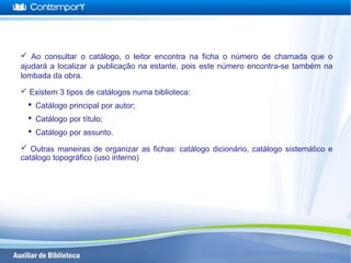  Ao consultar o catálogo, o leitor encontra na ficha o número de chamada que o
ajudará a localizar a publicação na estante, pois este número encontra-se também na
lombada da obra.
 Existem 3 tipos de catálogos numa biblioteca:
 Catálogo principal por autor;
 Catálogo por título;
 Catálogo por assunto.
 Outras maneiras de organizar as fichas: catálogo dicionário, catálogo sistemático e
catálogo topográfico (uso interno)
 