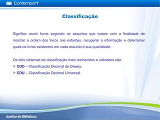 Significa reunir livros segundo os assuntos que tratam com a finalidade de
mostrar a ordem dos livros nas estantes, recuperar a informação e determinar
quais os livros existentes em cada assunto e sua quantidade.
Os dois sistemas de classificação mais conhecidos e utilizados são:
 CDD – Classificação Decimal de Dewey;
 CDU – Classificação Decimal Universal.
Classificação
 