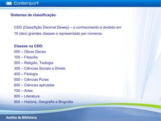Sistemas de classificação:
CDD (Classifição Decimal Dewey) – o conhecimento é dividido em
10 (dez) grandes classes e representado por números.
Classes na CDD:
000 – Obras Gerais
100 – Filosofia
200 – Religião, Teologia
300 – Ciências Sociais e Direito
400 – Filologia
500 – Ciências Puras
600 – Ciências aplicadas
700 – Artes
800 – Literatura
900 – História, Geografia e Biografia
 