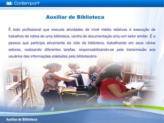 Auxiliar de Biblioteca
É todo profissional que executa atividades de nível médio relativas à execução de
trabalhos de rotina de uma biblioteca, centro de documentação e/ou em setor similar. É a
pessoa que participa ativamente da vida da biblioteca, trabalhando em seus vários
setores, realizando diferentes tarefas, responsabilizando-se pela transmissão aos
usuários das informações coletadas pelo bibliotecário.
 