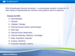 CDU (Classificação Decimal Universal) – o conhecimento também é divido em 10
(dez) classes e representado por números, sinais gráficos, letras ou palavras.
Classes da CDU:
0 - Generalidades
1 - Filosofia
2 - Religião, Teologia
3 - Ciências Sociais, Direito, Administração
4 - Está vaga
5 - Ciências Puras, Matemática
6 - Ciências Aplicadas, Medicina, Tecnologia
7 - Artes, Arquitetura, Esportes
8 - Línguas, Literatura
9 - Geografia, Biografia, História
 