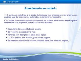  O serviço de referência é a seção da biblioteca que encontra-se mais próxima dos
usuários para dar aos mesmos a atenção e o atendimento necessário.
 O auxiliar como todos aqueles que atendem ao público, deve ter em mente algumas
observações que o ajudarão no dia-a-dia de uma biblioteca:
 Estar atento às necessidades do usuário
 Ser receptivo e agradável no trato
 Portar-se com discrição nos trajes e nas ações
 Ouvir os pedidos com atenção, para não se enganar
 Ser isento no trato com os usuários, tratando todos com o mesmo respeito.
Atendimento ao usuário
 