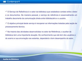  O Serviço de Referência é o setor da biblioteca que estabelece contato entre o leitor
e os documentos. De maneira pessoal, o serviço de referência é essencialmente um
trabalho decorrente da comunicação direta entre bibliotecário e o usuário.
 O objetivo principal deste serviço é recuperar as informações tratadas pela seção de
processamento técnico.
 Na maioria das atividades desenvolvidas no setor de Referência, o auxiliar de
biblioteca tem uma importante atuação. Do conhecimento que ele tem dos usuários e
do acervo e sua arrumação nas estantes, dependerá o bom desempenho do setor;
 