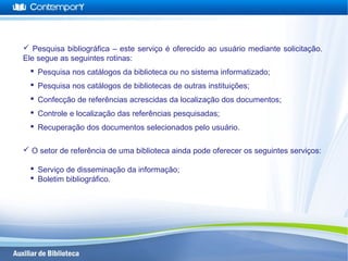  Pesquisa bibliográfica – este serviço é oferecido ao usuário mediante solicitação.
Ele segue as seguintes rotinas:
 Pesquisa nos catálogos da biblioteca ou no sistema informatizado;
 Pesquisa nos catálogos de bibliotecas de outras instituições;
 Confecção de referências acrescidas da localização dos documentos;
 Controle e localização das referências pesquisadas;
 Recuperação dos documentos selecionados pelo usuário.
 O setor de referência de uma biblioteca ainda pode oferecer os seguintes serviços:
 Serviço de disseminação da informação;
 Boletim bibliográfico.
 